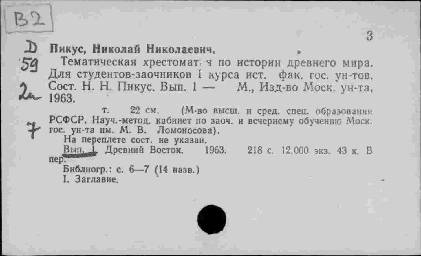 ﻿Пикус, Николай Николаевич.	»
Тематическая хрестом аг ч по истории древнего мира. Для студентов-заочников I курса ист. фак. гос. ун-тов. Сост. H. Н. Пикус. Вып. 1 —	М., Изд-во Моск, ун-та,
1963.
т. 22 см. (М-во высш, и сред. спец, образовании РСФСР. Науч.-метод, кабинет по заоч. и вечернему обучению Моск, гос. ун-та им. М. В. Ломоносова).
На переплете сост. не указан.
Вып.Д. Древний Восток. 1963.	218 с. 12.000 зкз. 43 к. В
Библиогр.: с. 6—7 (14 назв.)
1. Заглавие.